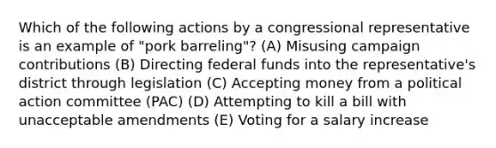 Which of the following actions by a congressional representative is an example of "pork barreling"? (A) Misusing campaign contributions (B) Directing federal funds into the representative's district through legislation (C) Accepting money from a political action committee (PAC) (D) Attempting to kill a bill with unacceptable amendments (E) Voting for a salary increase