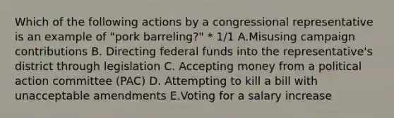 Which of the following actions by a congressional representative is an example of "pork barreling?" * 1/1 A.Misusing campaign contributions B. Directing federal funds into the representative's district through legislation C. Accepting money from a political action committee (PAC) D. Attempting to kill a bill with unacceptable amendments E.Voting for a salary increase