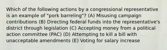 Which of the following actions by a congressional representative is an example of "pork barreling"? (A) Misusing campaign contributions (B) Directing federal funds into the representative's district through legislation (C) Accepting money from a political action committee (PAC) (D) Attempting to kill a bill with unacceptable amendments (E) Voting for salary increase