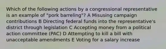 Which of the following actions by a congressional representative is an example of "pork barreling"? A Misusing campaign contributions B Directing federal funds into the representative's district through legislation C Accepting money from a political action committee (PAC) D Attempting to kill a bill with unacceptable amendments E Voting for a salary increase