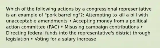 Which of the following actions by a congressional representative is an example of "pork barreling"?: Attempting to kill a bill with unacceptable amendments • Accepting money from a political action committee (PAC) • Misusing campaign contributions • Directing federal funds into the representative's district through legislation • Voting for a salary increase