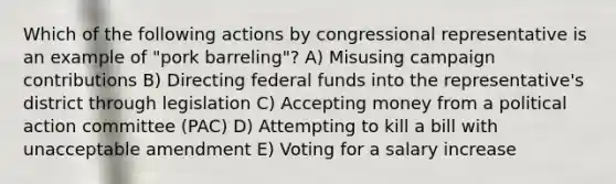 Which of the following actions by congressional representative is an example of "pork barreling"? A) Misusing campaign contributions B) Directing federal funds into the representative's district through legislation C) Accepting money from a political action committee (PAC) D) Attempting to kill a bill with unacceptable amendment E) Voting for a salary increase