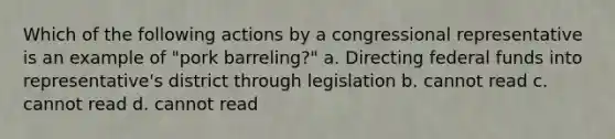 Which of the following actions by a congressional representative is an example of "pork barreling?" a. Directing federal funds into representative's district through legislation b. cannot read c. cannot read d. cannot read