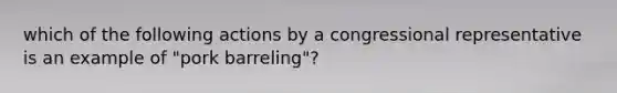 which of the following actions by a congressional representative is an example of "pork barreling"?