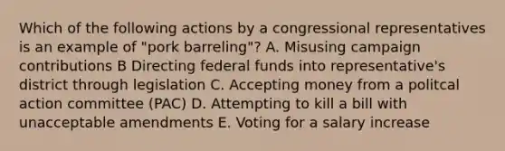 Which of the following actions by a congressional representatives is an example of "pork barreling"? A. Misusing campaign contributions B Directing federal funds into representative's district through legislation C. Accepting money from a politcal action committee (PAC) D. Attempting to kill a bill with unacceptable amendments E. Voting for a salary increase