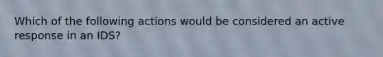 Which of the following actions would be considered an active response in an IDS?