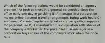 Which of the following actions would be considered an agency problem? A) Both partners in a general partnership close the office early one day to go skiing B) A manager in a corporation makes online personal travel arrangements during work hours C) An owner of a sole proprietorship takes company office supplies for personal use D) A shareholder in a corporation sells shares of the company's stock when the price rises E) A manager in a corporation buys shares of the company's stock when the price falls