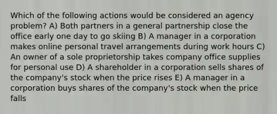 Which of the following actions would be considered an agency problem? A) Both partners in a general partnership close the office early one day to go skiing B) A manager in a corporation makes online personal travel arrangements during work hours C) An owner of a sole proprietorship takes company office supplies for personal use D) A shareholder in a corporation sells shares of the company's stock when the price rises E) A manager in a corporation buys shares of the company's stock when the price falls