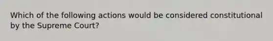 Which of the following actions would be considered constitutional by the Supreme Court?