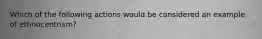 Which of the following actions would be considered an example of ethnocentrism?