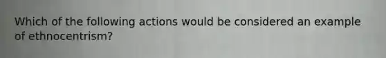 Which of the following actions would be considered an example of ethnocentrism?