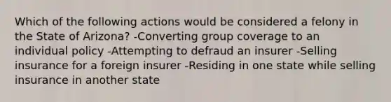 Which of the following actions would be considered a felony in the State of Arizona? -Converting group coverage to an individual policy -Attempting to defraud an insurer -Selling insurance for a foreign insurer -Residing in one state while selling insurance in another state