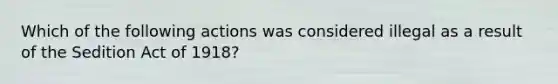 Which of the following actions was considered illegal as a result of the Sedition Act of 1918?