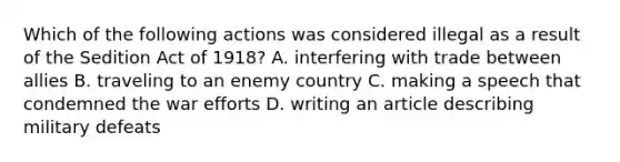 Which of the following actions was considered illegal as a result of the Sedition Act of 1918? A. interfering with trade between allies B. traveling to an enemy country C. making a speech that condemned the war efforts D. writing an article describing military defeats