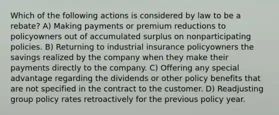 Which of the following actions is considered by law to be a rebate? A) Making payments or premium reductions to policyowners out of accumulated surplus on nonparticipating policies. B) Returning to industrial insurance policyowners the savings realized by the company when they make their payments directly to the company. C) Offering any special advantage regarding the dividends or other policy benefits that are not specified in the contract to the customer. D) Readjusting group policy rates retroactively for the previous policy year.