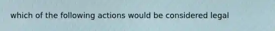 which of the following actions would be considered legal