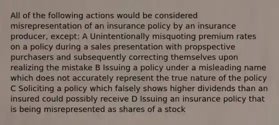 All of the following actions would be considered misrepresentation of an insurance policy by an insurance producer, except: A Unintentionally misquoting premium rates on a policy during a sales presentation with propspective purchasers and subsequently correcting themselves upon realizing the mistake B Issuing a policy under a misleading name which does not accurately represent the true nature of the policy C Soliciting a policy which falsely shows higher dividends than an insured could possibly receive D Issuing an insurance policy that is being misrepresented as shares of a stock