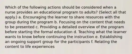 Which of the following actions should be considered when a nurse provides an educational program to adults? (Select all that apply.) a. Encouraging the learner to share resources with the group during the program b. Focusing on the content that needs to be presented c. Providing a detailed overview of the program before starting the formal education d. Teaching what the learner wants to know before continuing the instruction e. Establishing an ongoing support group for the participants f. Relating the content to life experiences