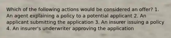 Which of the following actions would be considered an offer? 1. An agent explaining a policy to a potential applicant 2. An applicant submitting the application 3. An insurer issuing a policy 4. An insurer's underwriter approving the application