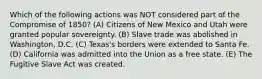 Which of the following actions was NOT considered part of the Compromise of 1850? (A) Citizens of New Mexico and Utah were granted popular sovereignty. (B) Slave trade was abolished in Washington, D.C. (C) Texas's borders were extended to Santa Fe. (D) California was admitted into the Union as a free state. (E) The Fugitive Slave Act was created.