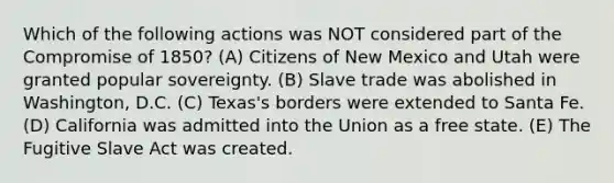 Which of the following actions was NOT considered part of the Compromise of 1850? (A) Citizens of New Mexico and Utah were granted popular sovereignty. (B) Slave trade was abolished in Washington, D.C. (C) Texas's borders were extended to Santa Fe. (D) California was admitted into the Union as a free state. (E) The Fugitive Slave Act was created.