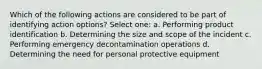 Which of the following actions are considered to be part of identifying action options? Select one: a. Performing product identification b. Determining the size and scope of the incident c. Performing emergency decontamination operations d. Determining the need for personal protective equipment