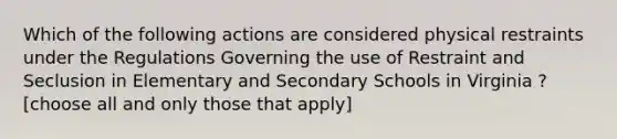 Which of the following actions are considered physical restraints under the Regulations Governing the use of Restraint and Seclusion in Elementary and Secondary Schools in Virginia ? [choose all and only those that apply]