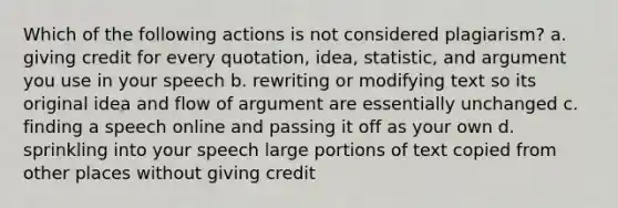 Which of the following actions is not considered plagiarism? a. giving credit for every quotation, idea, statistic, and argument you use in your speech b. rewriting or modifying text so its original idea and flow of argument are essentially unchanged c. finding a speech online and passing it off as your own d. sprinkling into your speech large portions of text copied from other places without giving credit