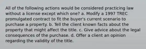 All of the following actions would be considered practicing law without a license except which one? a. Modify a 1997 TREC promulgated contract to fit the buyer's current scenario to purchase a property. b. Tell the client known facts about the property that might affect the title. c. Give advice about the legal consequences of the purchase. d. Offer a client an opinion regarding the validity of the title.