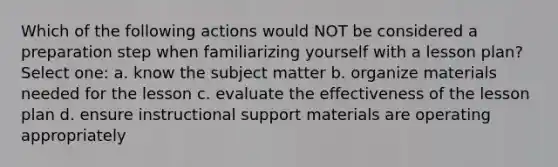 Which of the following actions would NOT be considered a preparation step when familiarizing yourself with a lesson plan? Select one: a. know the subject matter b. organize materials needed for the lesson c. evaluate the effectiveness of the lesson plan d. ensure instructional support materials are operating appropriately