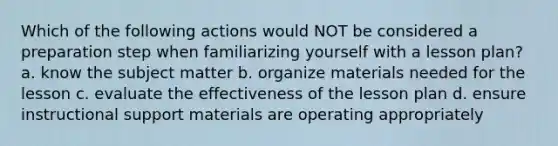 Which of the following actions would NOT be considered a preparation step when familiarizing yourself with a lesson plan? a. know the subject matter b. organize materials needed for the lesson c. evaluate the effectiveness of the lesson plan d. ensure instructional support materials are operating appropriately