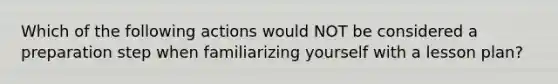 Which of the following actions would NOT be considered a preparation step when familiarizing yourself with a lesson plan?