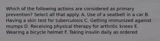 Which of the following actions are considered as primary prevention? Select all that apply. A. Use of a seatbelt in a car B. Having a skin test for tuberculosis C. Getting immunized against mumps D. Receiving physical therapy for arthritic knees E. Wearing a bicycle helmet F. Taking insulin daily as ordered