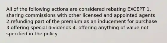 All of the following actions are considered rebating EXCEPT 1. sharing commissions with other licensed and appointed agents 2.refunding part of the premium as an inducement for purchase 3.offering special dividends 4. offering anything of value not specified in the policy