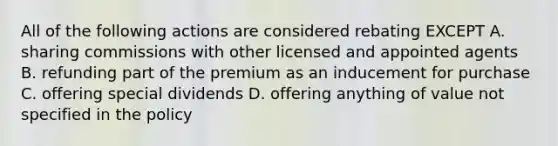 All of the following actions are considered rebating EXCEPT A. sharing commissions with other licensed and appointed agents B. refunding part of the premium as an inducement for purchase C. offering special dividends D. offering anything of value not specified in the policy