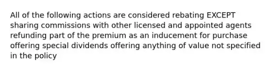 All of the following actions are considered rebating EXCEPT sharing commissions with other licensed and appointed agents refunding part of the premium as an inducement for purchase offering special dividends offering anything of value not specified in the policy