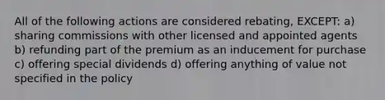 All of the following actions are considered rebating, EXCEPT: a) sharing commissions with other licensed and appointed agents b) refunding part of the premium as an inducement for purchase c) offering special dividends d) offering anything of value not specified in the policy