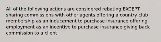 All of the following actions are considered rebating EXCEPT sharing commissions with other agents offering a country club membership as an inducement to purchase insurance offering employment as an incentive to purchase insurance giving back commission to a client