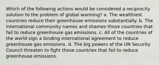 Which of the following actions would be considered a reciprocity solution to the problem of global warming? a. The wealthiest countries reduce their greenhouse emissions substantially. b. The international community names and shames those countries that fail to reduce greenhouse gas emissions. c. All of the countries of the world sign a binding international agreement to reduce greenhouse gas emissions. d. The big powers of the UN Security Council threaten to fight those countries that fail to reduce greenhouse emissions.