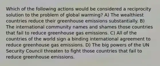 Which of the following actions would be considered a reciprocity solution to the problem of global warming? A) The wealthiest countries reduce their greenhouse emissions substantially. B) The international community names and shames those countries that fail to reduce greenhouse gas emissions. C) All of the countries of the world sign a binding international agreement to reduce greenhouse gas emissions. D) The big powers of the UN Security Council threaten to fight those countries that fail to reduce greenhouse emissions.