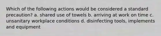 Which of the following actions would be considered a standard precaution? a. shared use of towels b. arriving at work on time c. unsanitary workplace conditions d. disinfecting tools, implements and equipment