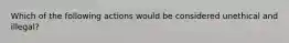 Which of the following actions would be considered unethical and illegal?