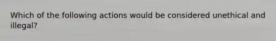 Which of the following actions would be considered unethical and illegal?