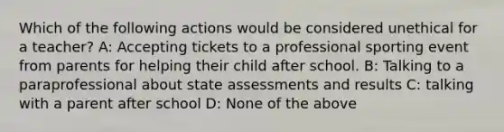 Which of the following actions would be considered unethical for a teacher? A: Accepting tickets to a professional sporting event from parents for helping their child after school. B: Talking to a paraprofessional about state assessments and results C: talking with a parent after school D: None of the above