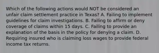 Which of the following actions would NOT be considered an unfair claim settlement practice in Texas? A. Failing to implement guidelines for claim investigations. B. Failing to affirm or deny coverage of claims within 15 days. C. Failing to provide an explanation of the basis in the policy for denying a claim. D. Requiring insured who is claiming loss wages to provide federal income tax returns.