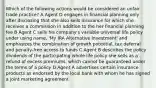 Which of the following actions would be considered an unfair trade practice? A Agent D engages in financial planning only after disclosing that she also sells insurance for which she receives a commission in addition to the her financial planning fee B Agent C sells his company's variable universal life policy under using name, 'My IRA Alternative Investment' and emphasizes the combination of growth potential, tax deferral and penalty-free access to funds C Agent B describes the policy dividends of the participating whole life policy she sells as a refund of excess premiums, which cannot be guaranteed under the terms of a policy D Agent A advertises certain insurance products as endorsed by the local bank with whom he has signed a joint marketing agreement