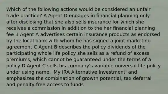 Which of the following actions would be considered an unfair trade practice? A Agent D engages in financial planning only after disclosing that she also sells insurance for which she receives a commission in addition to the her financial planning fee B Agent A advertises certain insurance products as endorsed by the local bank with whom he has signed a joint marketing agreement C Agent B describes the policy dividends of the participating whole life policy she sells as a refund of excess premiums, which cannot be guaranteed under the terms of a policy D Agent C sells his company's variable universal life policy under using name, 'My IRA Alternative Investment' and emphasizes the combination of growth potential, tax deferral and penalty-free access to funds