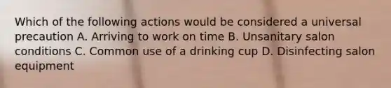 Which of the following actions would be considered a universal precaution A. Arriving to work on time B. Unsanitary salon conditions C. Common use of a drinking cup D. Disinfecting salon equipment