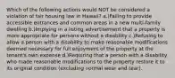 Which of the following actions would NOT be considered a violation of fair housing law in Hawaii? a.)Failing to provide accessible entrances and common areas in a new multi-family dwelling b.)Implying in a listing advertisement that a property is more appropriate for persons without a disability c.)Refusing to allow a person with a disability to make reasonable modifications deemed necessary for full enjoyment of the property at the tenant's own expense d.)Requiring that a person with a disability who made reasonable modifications to the property restore it to its original condition (excluding normal wear and tear).