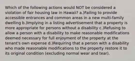 Which of the following actions would NOT be considered a violation of fair housing law in Hawaii? a.)Failing to provide accessible entrances and common areas in a new multi-family dwelling b.)Implying in a listing advertisement that a property is more appropriate for persons without a disability c.)Refusing to allow a person with a disability to make reasonable modifications deemed necessary for full enjoyment of the property at the tenant's own expense d.)Requiring that a person with a disability who made reasonable modifications to the property restore it to its original condition (excluding normal wear and tear).